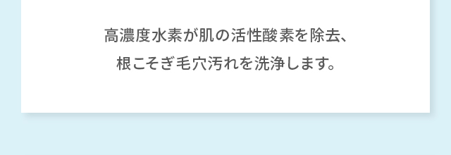 高濃度水素が肌の活性酸素を除去、根こそぎ毛穴汚れを洗浄します。