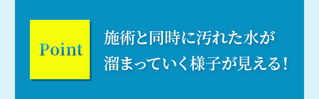 施術と同時に汚れた水が溜まっていく様子が見える！
